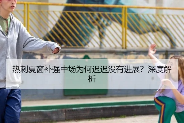 热刺夏窗补强中场为何迟迟没有进展？深度解析