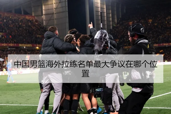 中国男篮海外拉练名单最大争议在哪个位置
